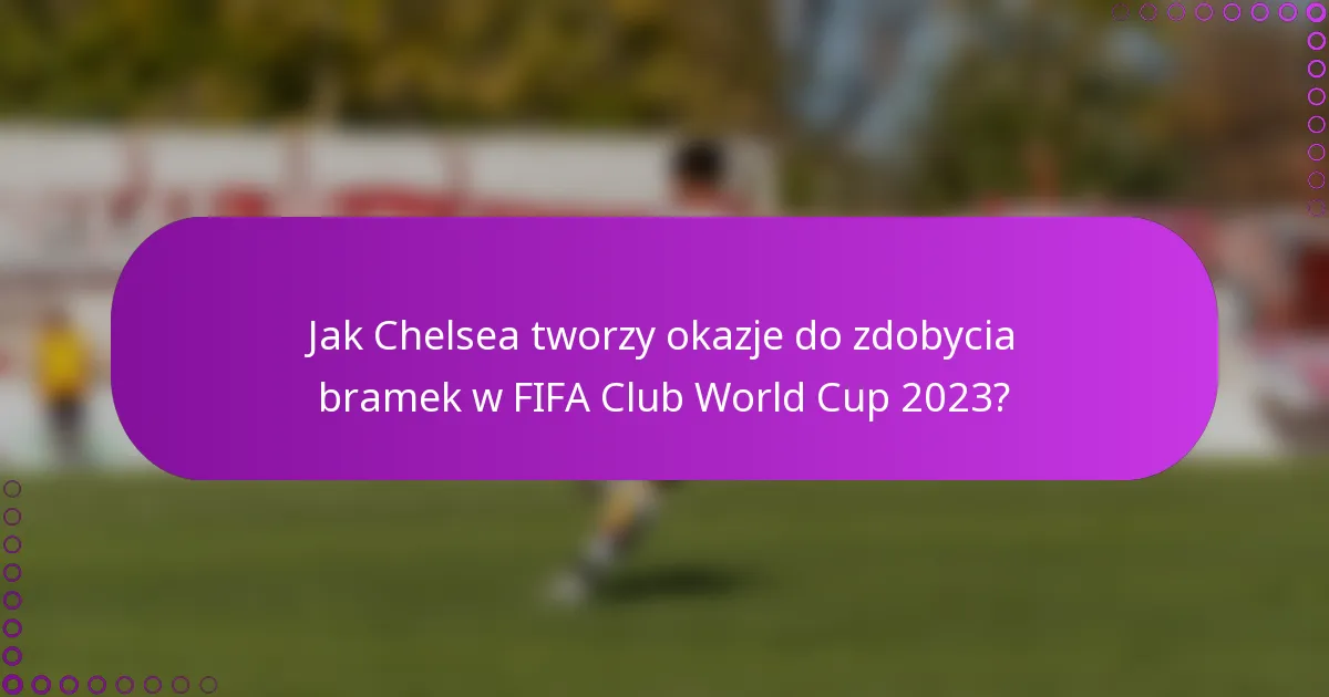 Jak Chelsea tworzy okazje do zdobycia bramek w FIFA Club World Cup 2023?