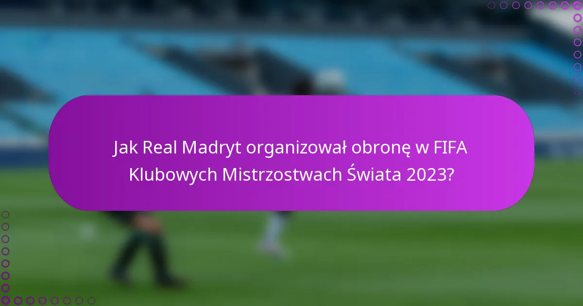 Jak Real Madryt organizował obronę w FIFA Klubowych Mistrzostwach Świata 2023?