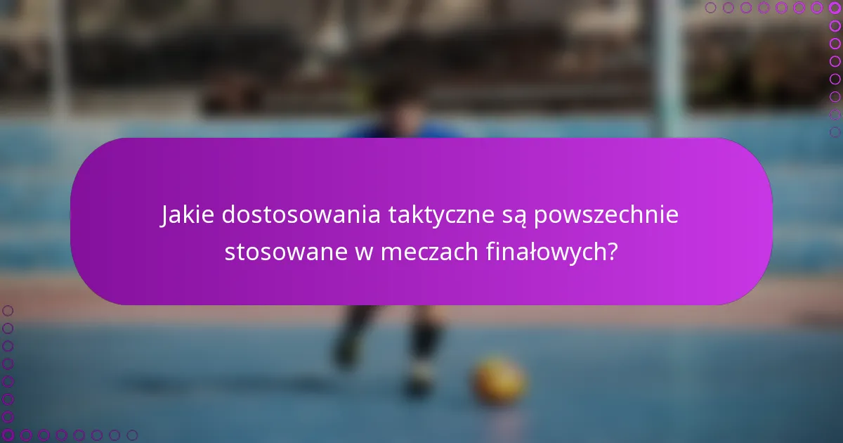 Jakie dostosowania taktyczne są powszechnie stosowane w meczach finałowych?