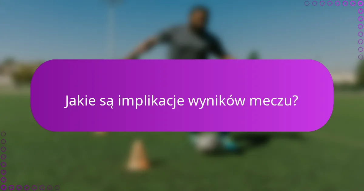 Jakie są implikacje wyników meczu?