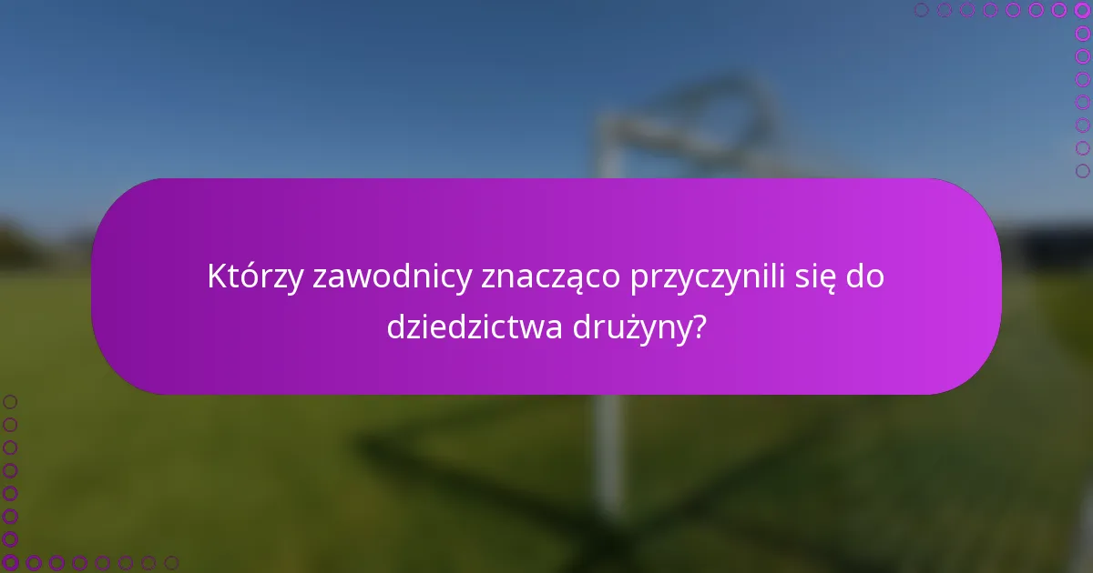 Którzy zawodnicy znacząco przyczynili się do dziedzictwa drużyny?